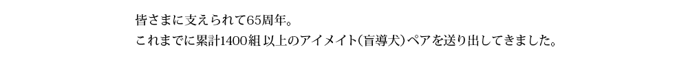 皆さまに支えられて60周年。これまでに累計1300組以上のアイメイト（盲導犬）を送り出してきました。