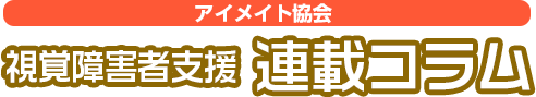 
視覚障害者支援 連載コラム